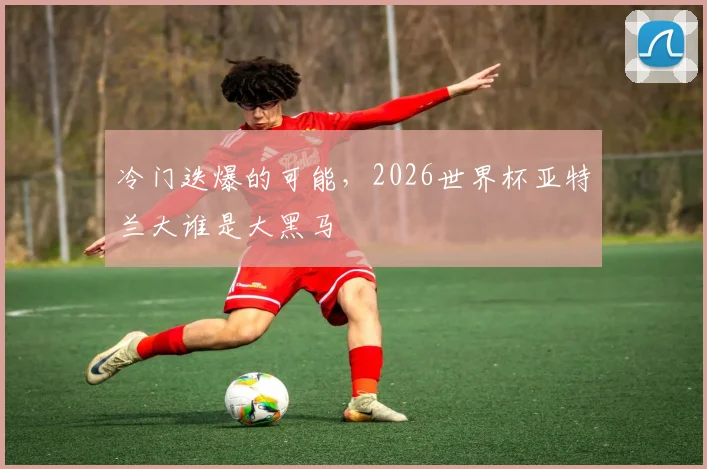 冷门迭爆的可能，2026世界杯亚特兰大谁是大黑马