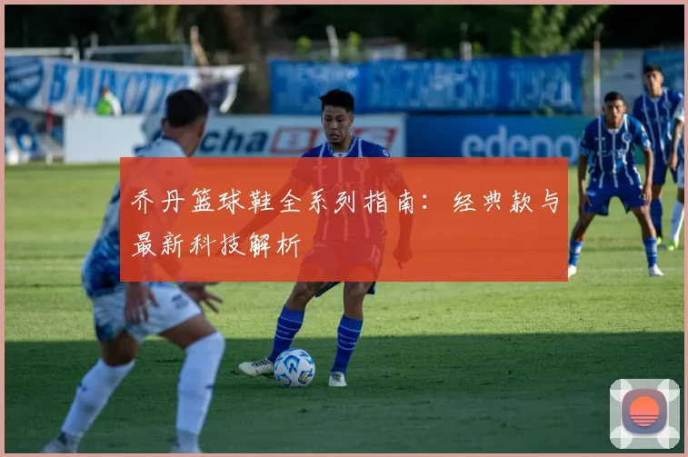 乔丹篮球鞋全系列指南:经典款与最新科技解析