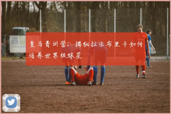 皇马青训营：揭秘拉法布里卡如何培养世界级球星