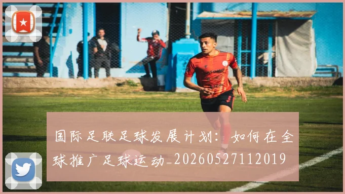 国际足联足球发展计划:如何在全球推广足球运动_20260527112019
