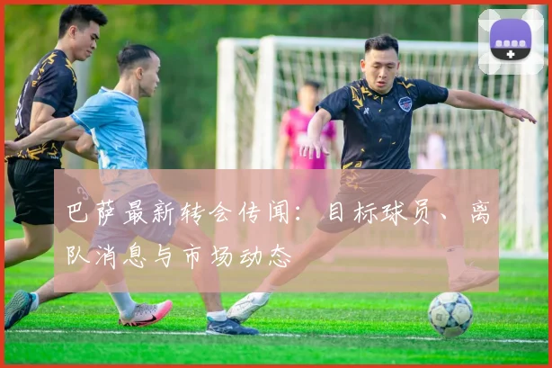 巴萨最新转会传闻：目标球员、离队消息与市场动态