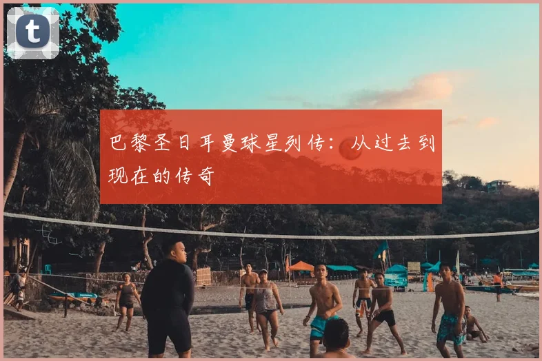 巴黎圣日耳曼球星列传：从过去到现在的传奇