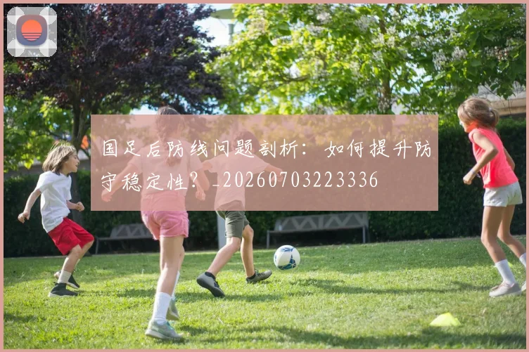 国足后防线问题剖析：如何提升防守稳定性？_20260703223336
