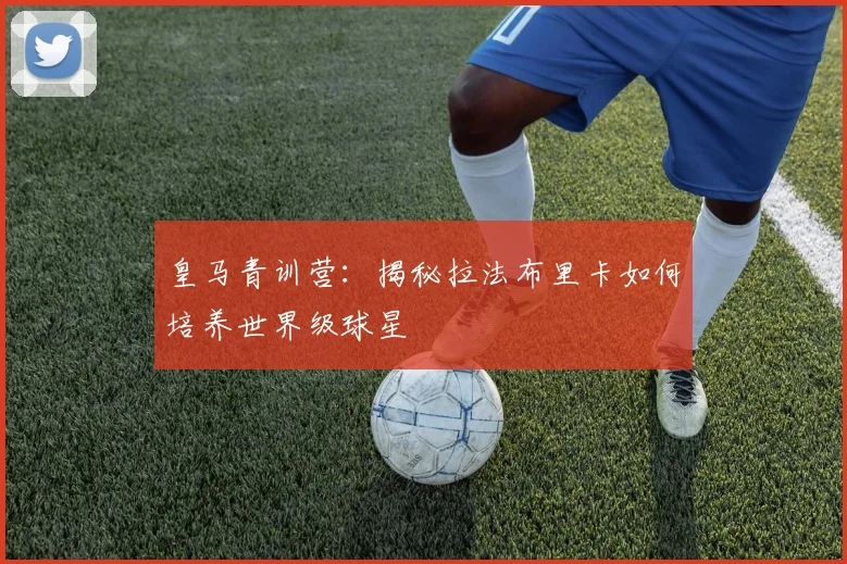 皇马青训营：揭秘拉法布里卡如何培养世界级球星