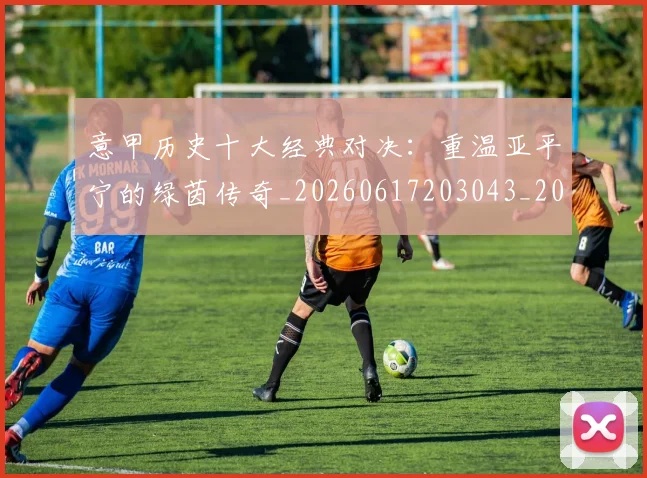 意甲历史十大经典对决：重温亚平宁的绿茵传奇_20260617203043_20260704174835