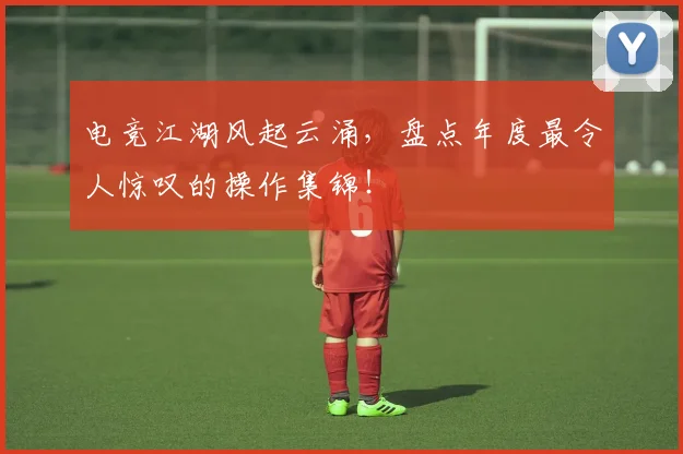 电竞江湖风起云涌，盘点年度最令人惊叹的操作集锦！