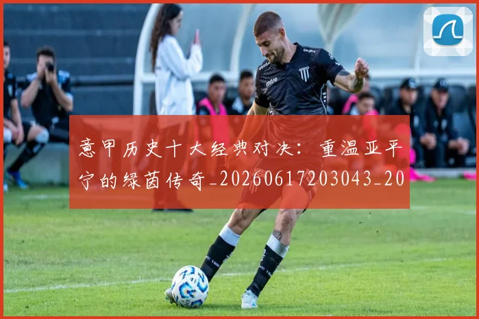 意甲历史十大经典对决：重温亚平宁的绿茵传奇_20260617203043_20260704174835