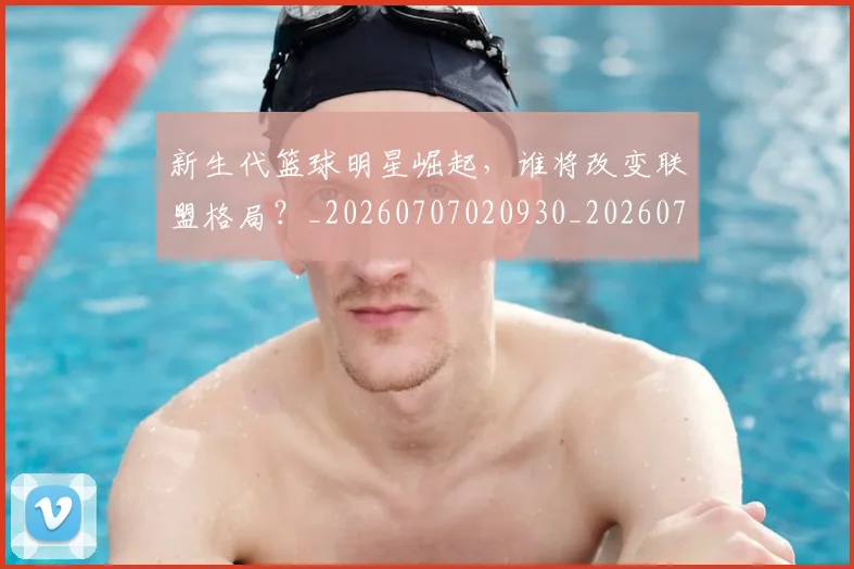 新生代篮球明星崛起,谁将改变联盟格局?_20260707020930_20260731171329