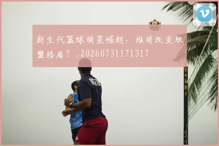 新生代篮球明星崛起,谁将改变联盟格局?_20260731171317