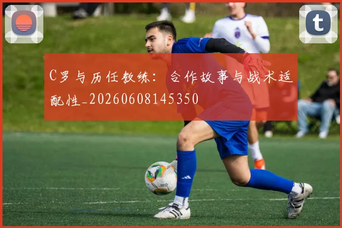C罗与历任教练：合作故事与战术适配性_20260608145350