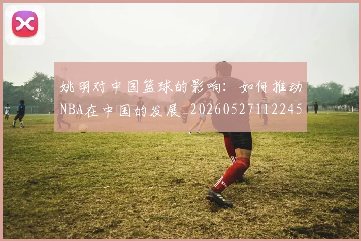 姚明对中国篮球的影响：如何推动NBA在中国的发展_20260527112245