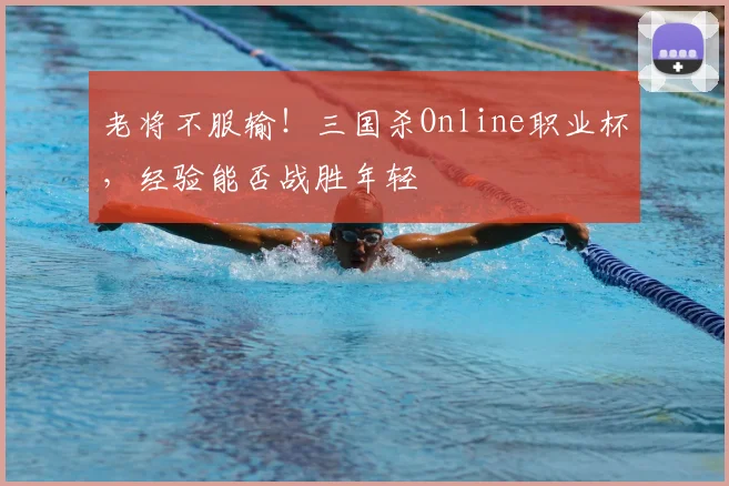 老将不服输!三国杀Online职业杯,经验能否战胜年轻