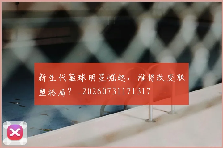 新生代篮球明星崛起,谁将改变联盟格局?_20260731171317