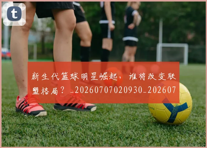 新生代篮球明星崛起,谁将改变联盟格局?_20260707020930_20260731171329