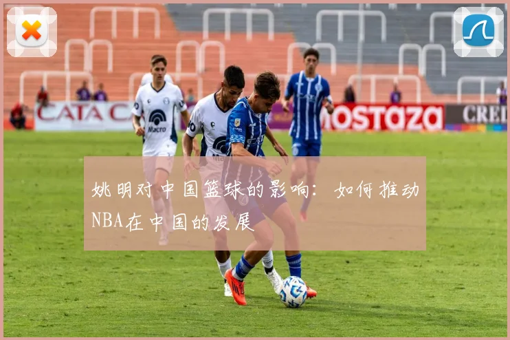姚明对中国篮球的影响:如何推动NBA在中国的发展
