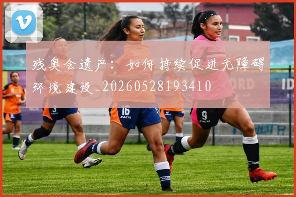 残奥会遗产:如何持续促进无障碍环境建设_20260528193410
