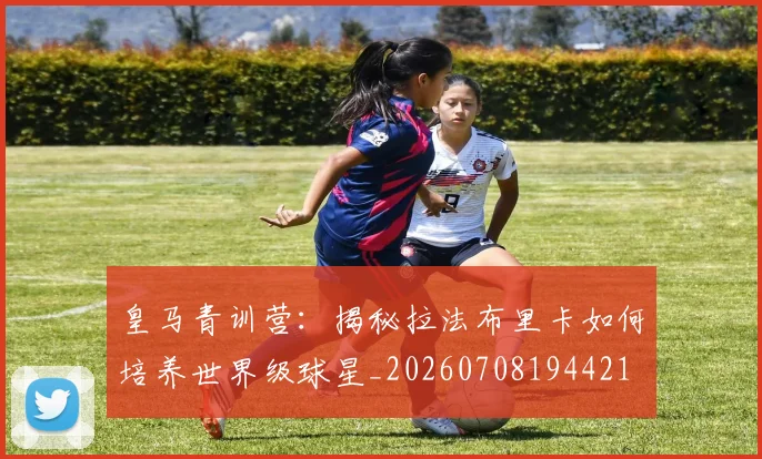 皇马青训营：揭秘拉法布里卡如何培养世界级球星_20260708194421