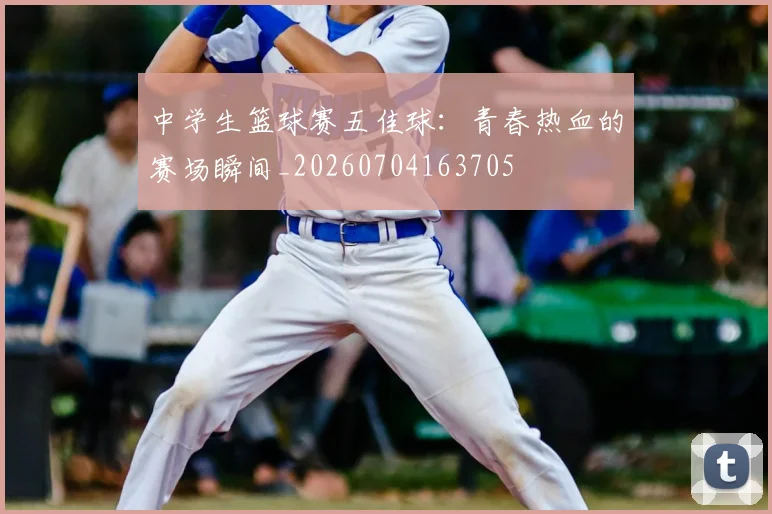 中学生篮球赛五佳球：青春热血的赛场瞬间_20260704163705