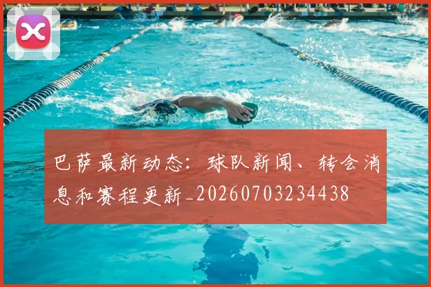 巴萨最新动态：球队新闻、转会消息和赛程更新_20260703234438